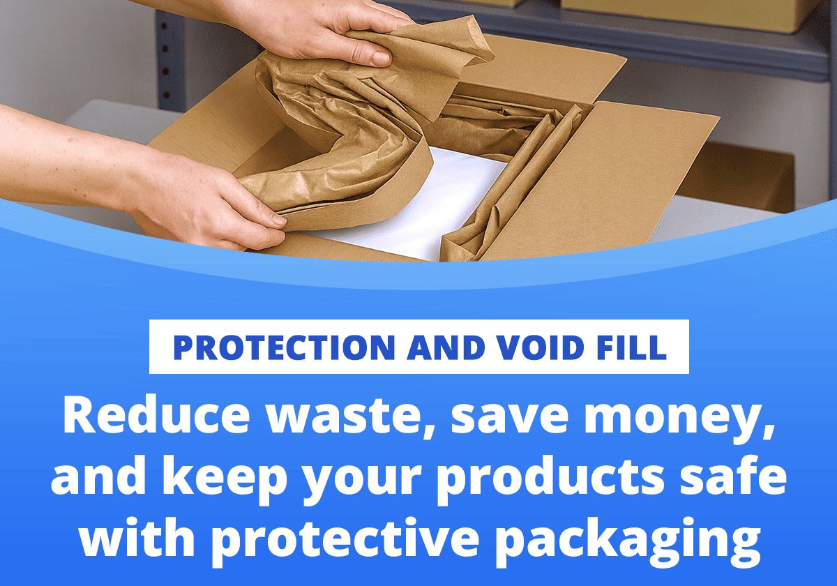 PROTECTION AND VOID FILL  Reduce waste, save money, and keep your products safe with protective packaging 