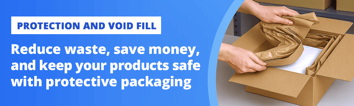 PROTECTION AND VOID FILL  Reduce waste, save money, and keep your products safe with protective packaging 