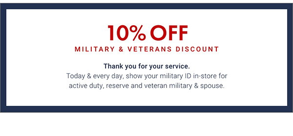 10% Off Military & Veterans Discount - Thank You for your service. Today & every day, show your military ID in-store for active duty, reserve and veteran military & spouse.