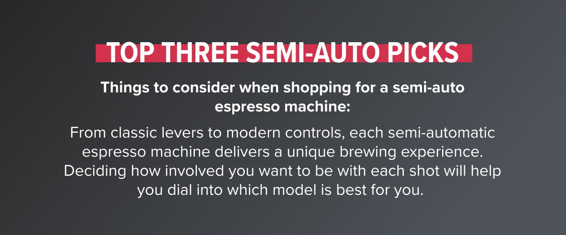 Top Three Semi-Auto Picks Things to consider when shopping for a semi-auto espresso machine: From classic levers to modern controls, each semi-automatic espresso machine delivers a unique brewing experience. Deciding how involved you want to be with each shot will help you dial into which model is best for you. 