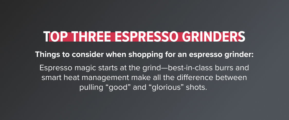 Top Three Espresso Grinders Things to consider when shopping for an espresso grinder: Espresso magic starts at the grind—best-in-class burrs and smart heat management make all the difference between pulling “good” and “glorious” shots. 