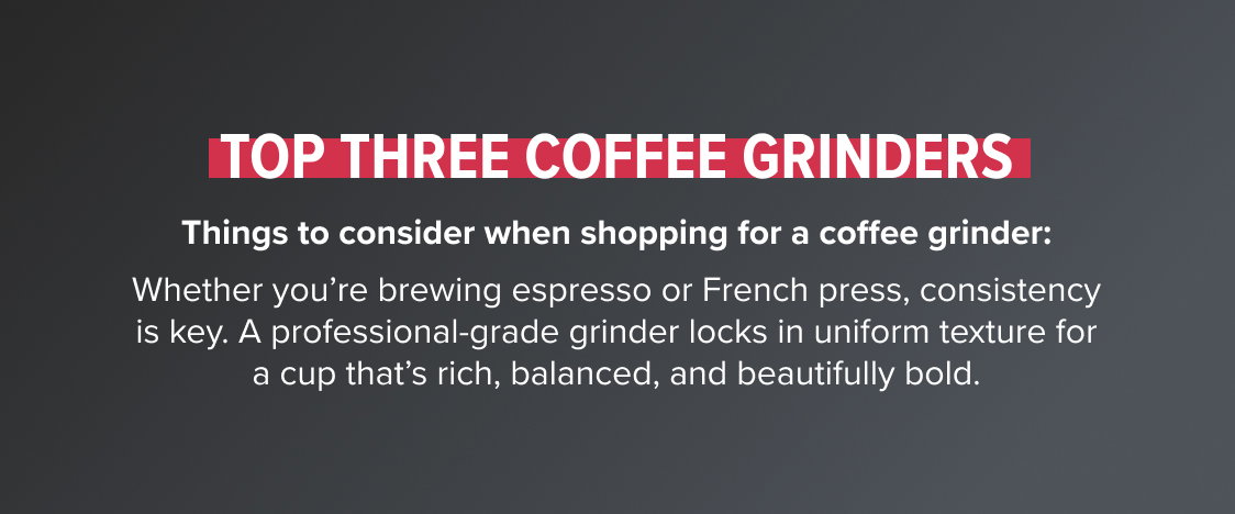 Top Three Coffee Grinders Things to consider when shopping for a coffee grinder: Whether you’re brewing espresso or French press, consistency is key. A professional-grade grinder locks in uniform texture for a cup that’s rich, balanced, and beautifully bold.