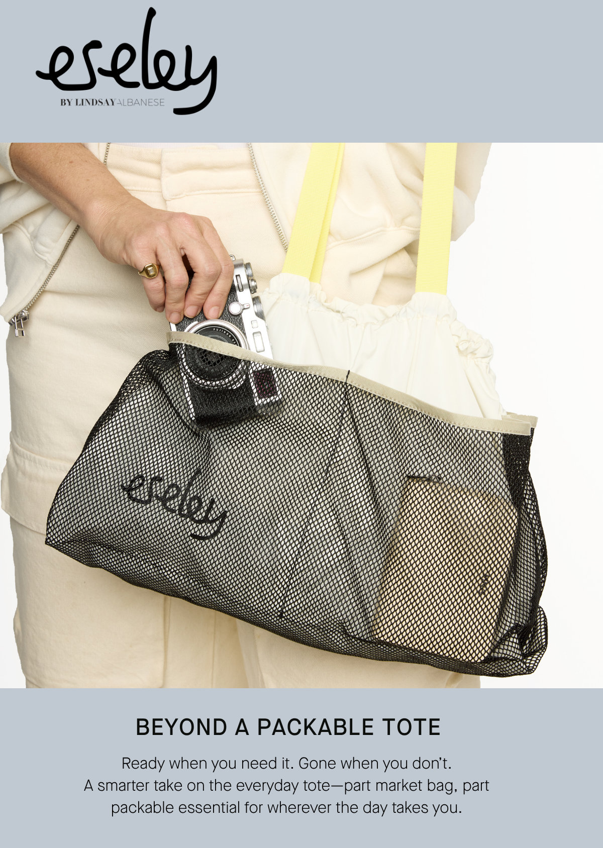eseley by Lindsay Albanese BEYOND A PACKABLE TOTE Ready when you need it. Gone when you don’t. A smarter take on the everyday tote—part market bag, part packable essential for wherever the day takes you. SHOP THE COLLECTION 