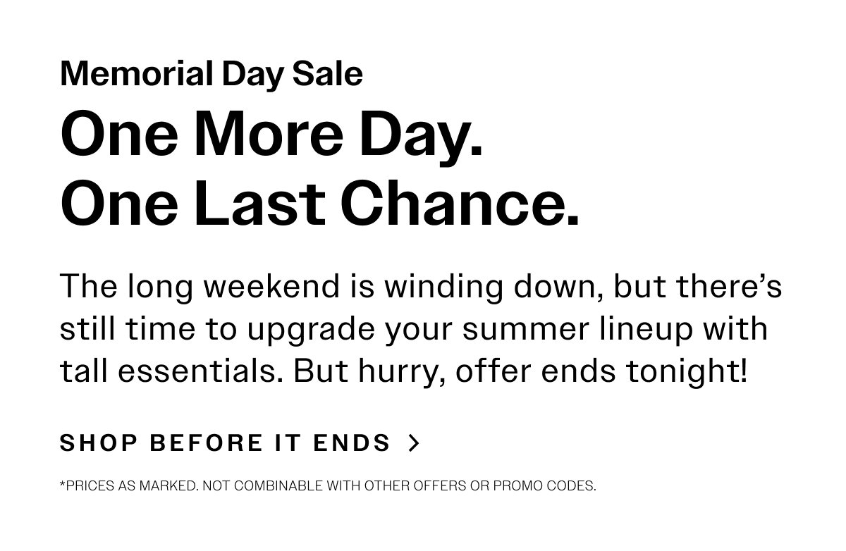 MEMORIAL DAY SALE One More Day. One Last Chance. The long weekend is winding down, but there’s still time to upgrade your summer lineup with tall essentials. But hurry, offer ends tonight!  SHOP BEFORE IT ENDS  > *Prices as marked. Not combinable with other offers or promo codes.