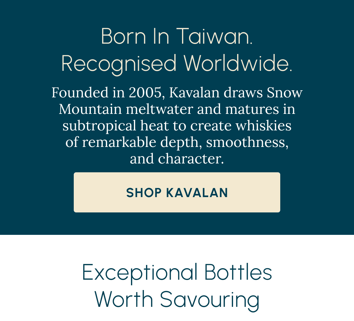 Born in Taiwan. Recognised Worldwide. Founded in 2005, Kavalan draws Snow Mountain meltwater and matures in subtropical heat to create whiskies of remarkable depth, smoothness, and character. Shop Kavalan Exceptional Bottles Worth Savouring