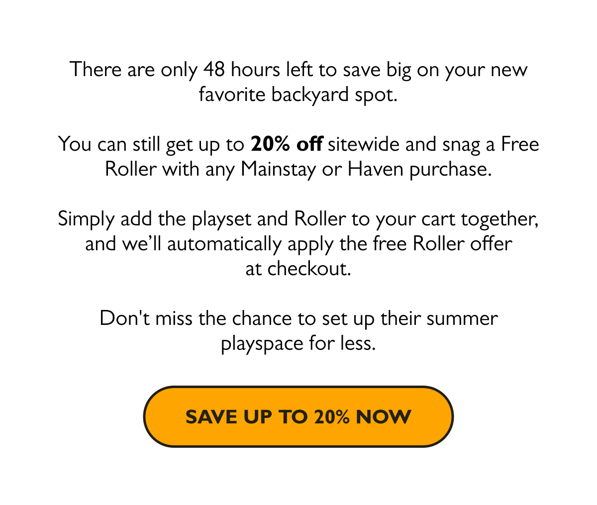 There are only 48 hours left to save big on your new favorite backyard spot. You can still get up to 20% off sitewide and snag a Free Roller with any Mainstay or Haven purchase. Simply add the playset and Roller to your cart together, and we’ll automatically apply the free Roller offer at checkout.  Don't miss the chance to set up their summer playspace for less.  [Save Up to 20% Now]