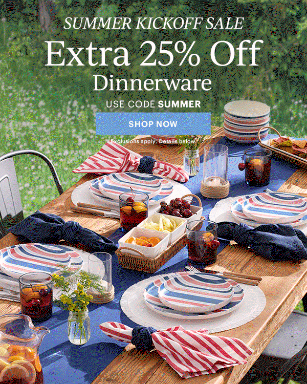 SUMMER KICKOFF SALE  Extra 25% Off  Dinnerware  Flatware  Drinkware  Serveware  USE CODE SUMMER  [SHOP NOW] Exclusions apply. Details below.