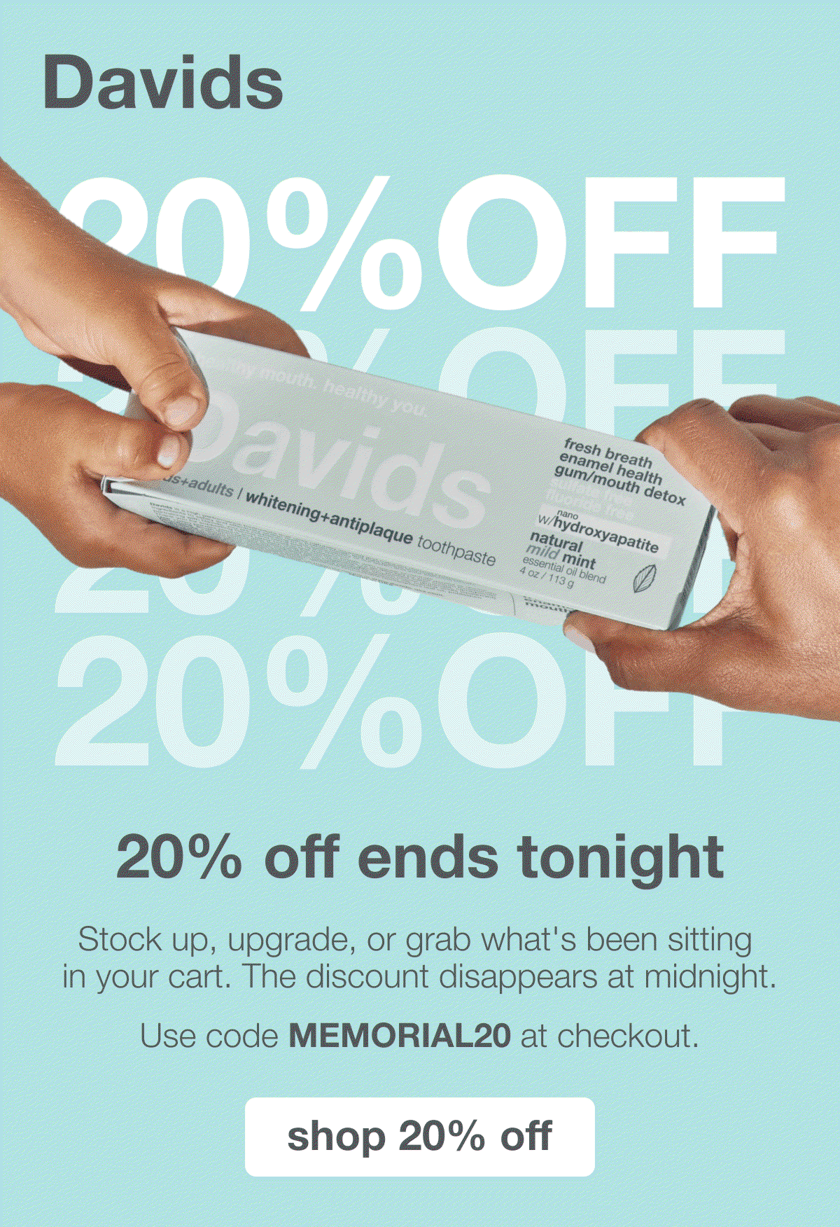 Davids | 20% OFF | 20% off ends tonight | Stock up, upgrade, or grab what's been sitting in your cart. The discount disappears at midnight. | Use code MEMORIAL20 at checkout. | shop 20% off