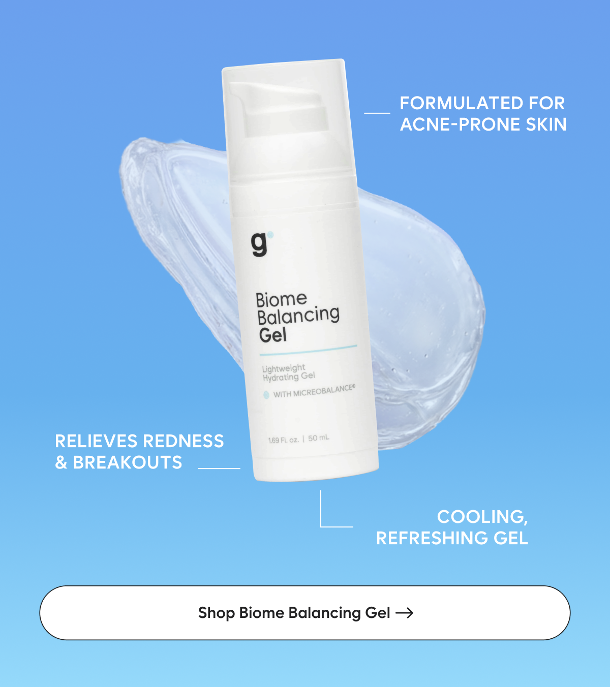 Biome Balancing Gel: Formulated for acne-prone skin  Relieves redness & breakouts  Cooling, refreshing gel