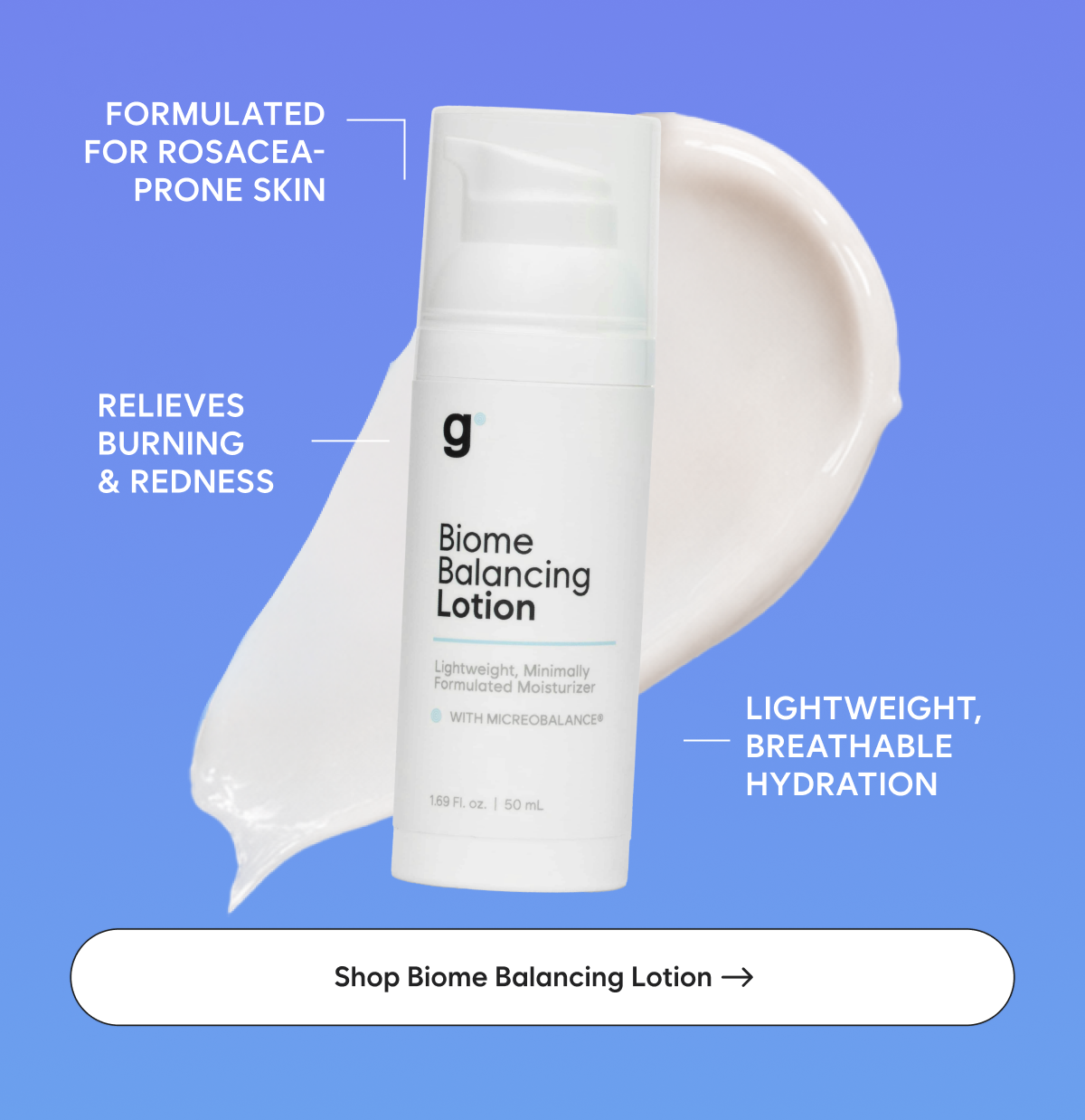 Biome Balancing Lotion: Formulated for rosacea-prone skin  Relieves burning & redness  Lightweight, breathable hydration
