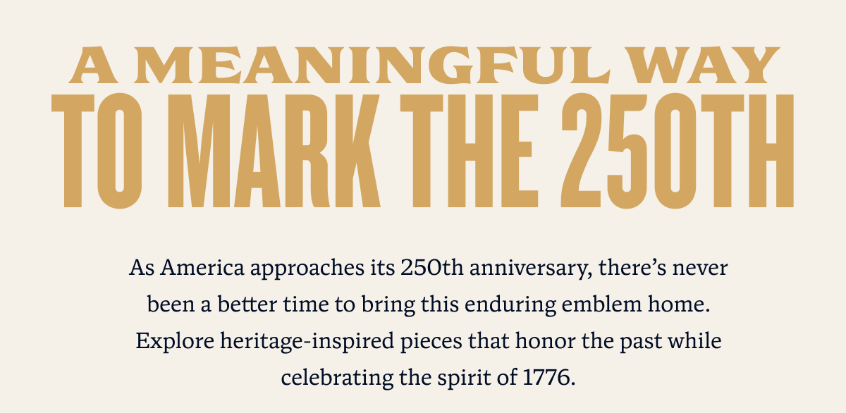 A Meaningful Way to Mark the 250th | As America approaches its 250th anniversary, there’s never been a better time to bring this enduring emblem home. Explore heritage-inspired pieces that honor the past while celebrating the spirit of 1776.