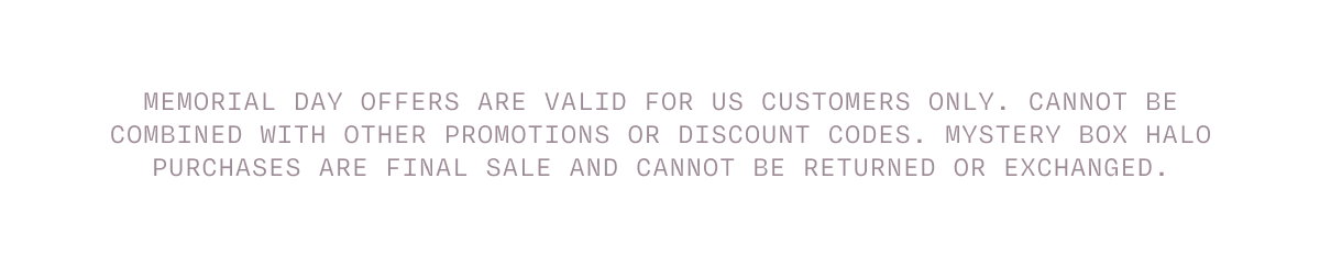 Memorial day offers are valid for US customers only. Cannot be combined with other promotions or discount codes. Mystery box halo purchases are final sale and cannot be returned or exchanged.