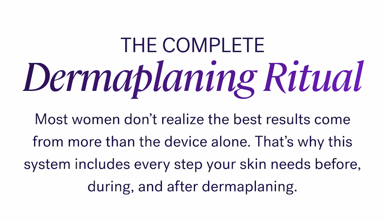 The Complete Dermaplaning Ritual  Most women don’t realize the best results come from more than the device alone. That’s why this system includes every step your skin needs before, during, and after dermaplaning.