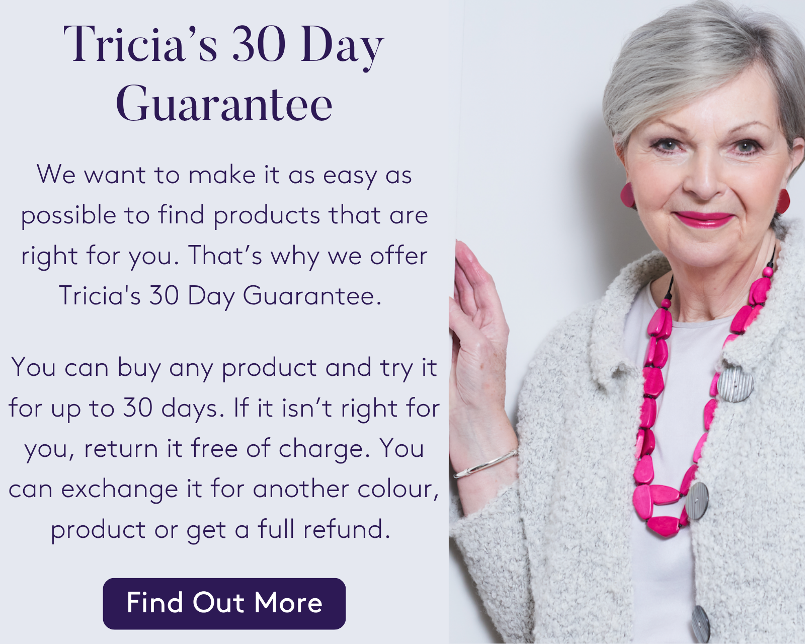 We want to make it as easy as possible to find products that are right for you. That’s why we offer Tricia's 30 Day Guarantee. You can buy any product and try it for up to 30 days. If it isn’t right for you, return it free of charge. You can exchange it for another colour, product or get a full refund.