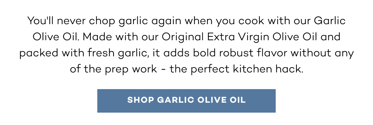 You'll never chop garlic again when you cook with our Garlic Olive Oil. Made with our Original Extra Virgin Olive Oil and packed with fresh garlic, it adds bold robust flavor without any of the prep work - the perfect kitchen hack. shop garlic olive oil.