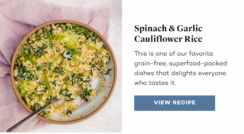 Spinach & Garlic Cauliflower Rice. This is one of our favorite grain-free, superfood-packed dishes that delights everyone who tastes it. View Recipe