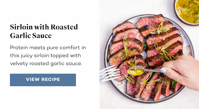 Sirloin with Roasted Garlic Sauce. Protein meets pure comfort in this juicy sirloin topped with velvety roasted garlic sauce. View Recipe