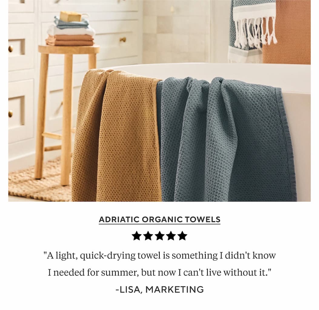 Adriatic Organic Towels "A light, quick-drying towel is something I didn't know I needed for summer, but now I can't live without it." Lisa, Marketing 