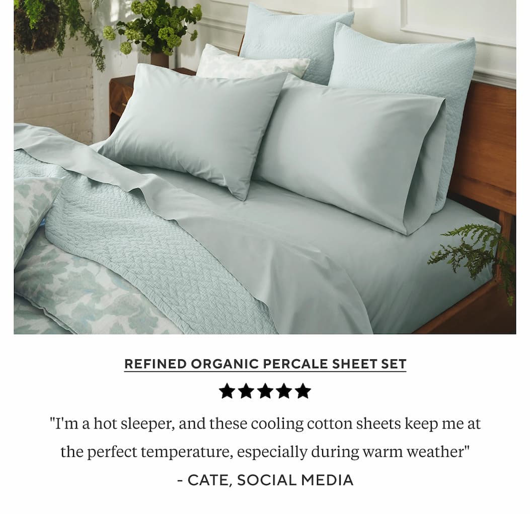 Refined Organic Percale Sheet Set "I'm a hot sleeper, and these cooling cotton sheets keep me at the perfect temperature, especially during warm weather" Cate, Social Media