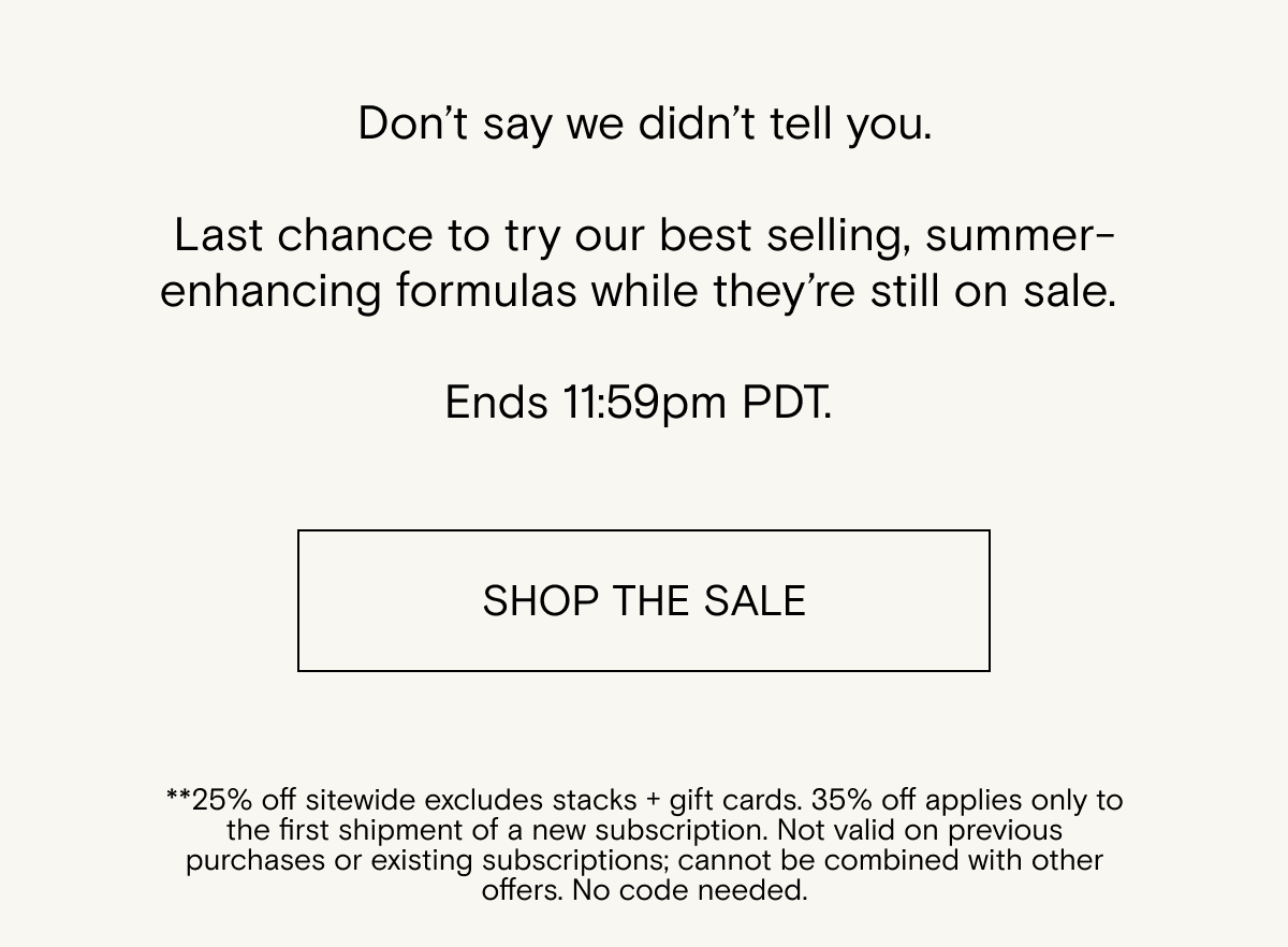 Don’t say we didn’t tell you. Last chance to try our best selling, summer-enhancing formulas while they’re still on sale. Shop the sale.