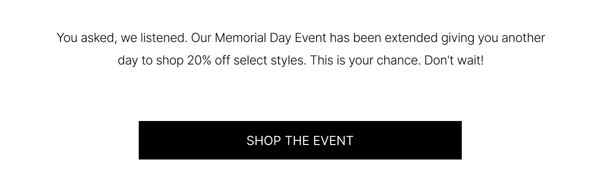 You asked, we listened. Our Memorial Day Event has been extended giving you another day to shop 20% off select styles. This is your chance. Don't wait! | SHOP THE EVENT