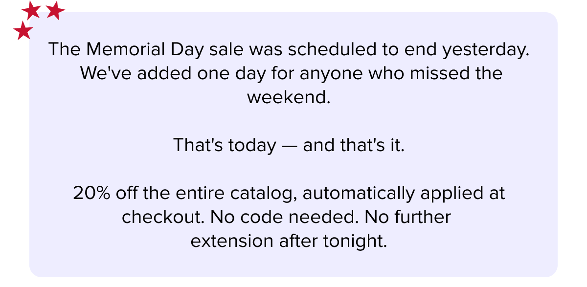 The Memorial Day sale was scheduled to end yesterday.  We've added one day for anyone who missed the weekend.  | That's today — and that's it.  | 20% off the entire catalog, automatically applied at checkout. No code needed. No further  extension after tonight.