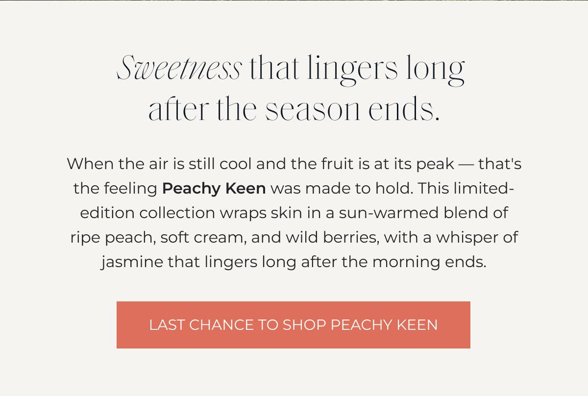 Sweetness that lingers long  after the season ends. When the air is still cool and the fruit is at its peak — that's the feeling Peachy Keen was made to hold. This limited-edition collection wraps skin in a sun-warmed blend of ripe peach, soft cream, and wild berries, with a whisper of jasmine that lingers long after the morning ends. LAST CHANCE TO SHOP PEACHY KEEN