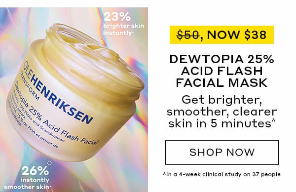 WAS $50, NOW $38 | DEWTOPIA 25% ACID FLASH FACIAL MASK | Get brighter, smoother, clearer skin in 5 minutes^ | SHOP NOW | ^In a 4-week clinical study on 37 people. | 23% brighter skin instantly* | 26% instantly smoother skin*