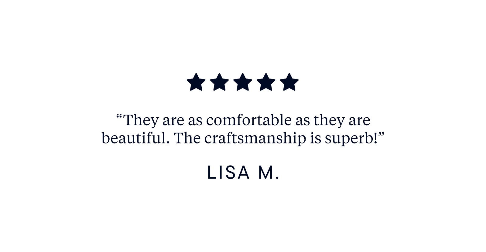 "They are as comfortable as they are beautiful. The craftsmanship is superb!" - Lisa M.