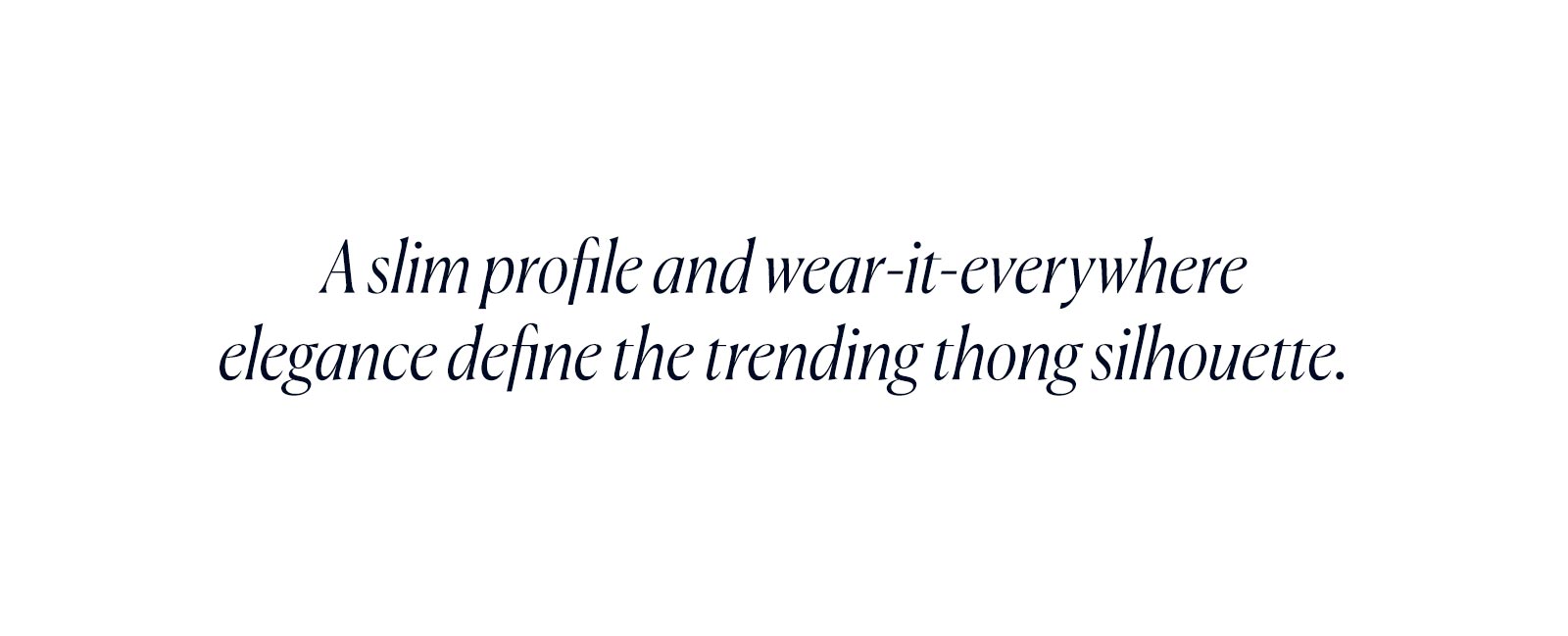 A slim profile and wear-it-everywhere elegance define the trending thong silhouette.