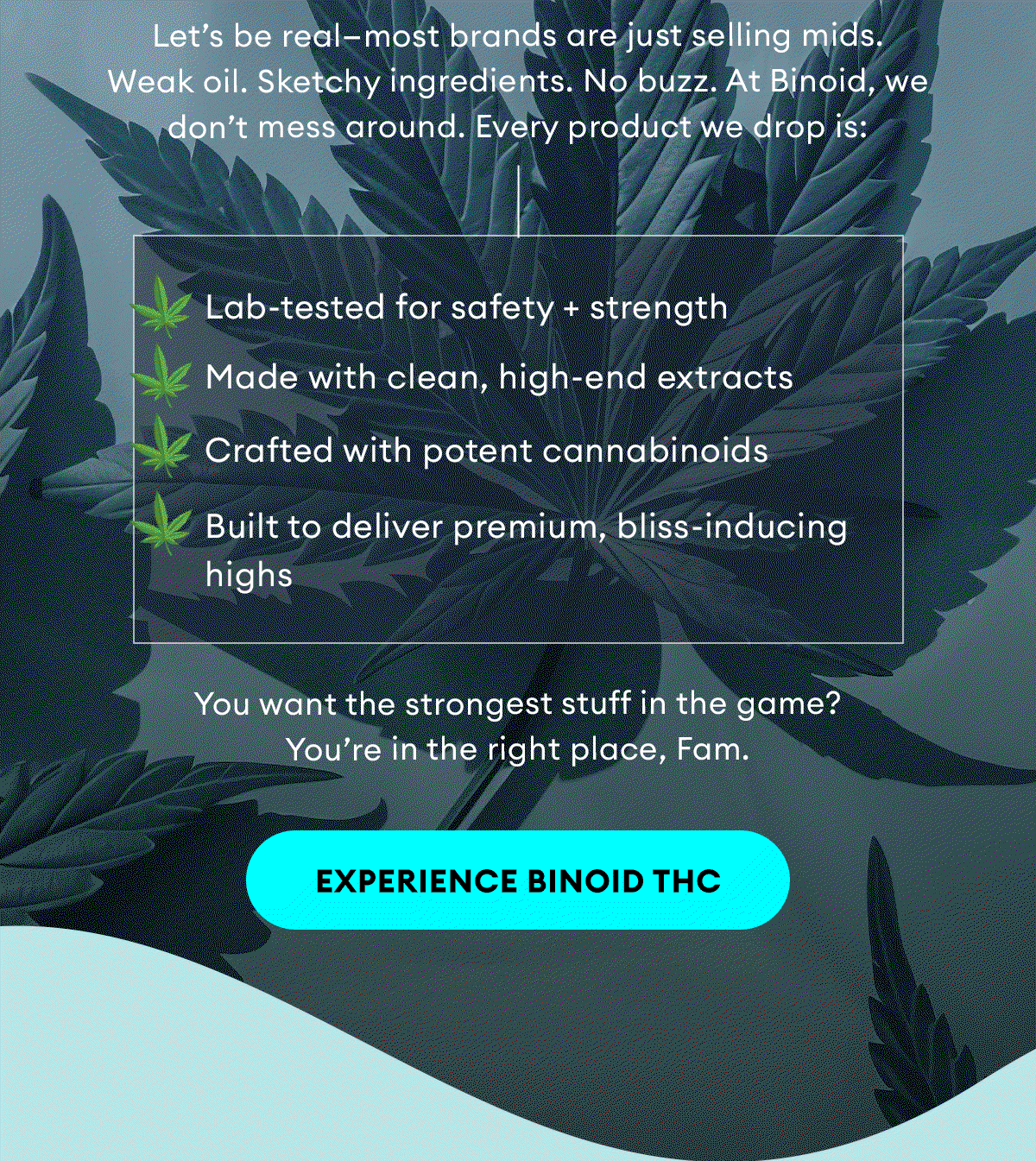 Let’s be real—most brands are just selling mids. Weak oil. Sketchy ingredients. No buzz. At Binoid, we don’t mess around. Every product we drop is: | ✔️ Lab-tested for safety + strength. ✔️ Made with clean, high-end extracts. ✔️ Crafted with potent cannabinoids. ✔️ Built to deliver premium, bliss-inducing highs | You want the strongest stuff in the game? You’re in the right place, Fam. | Experience Binoid THC