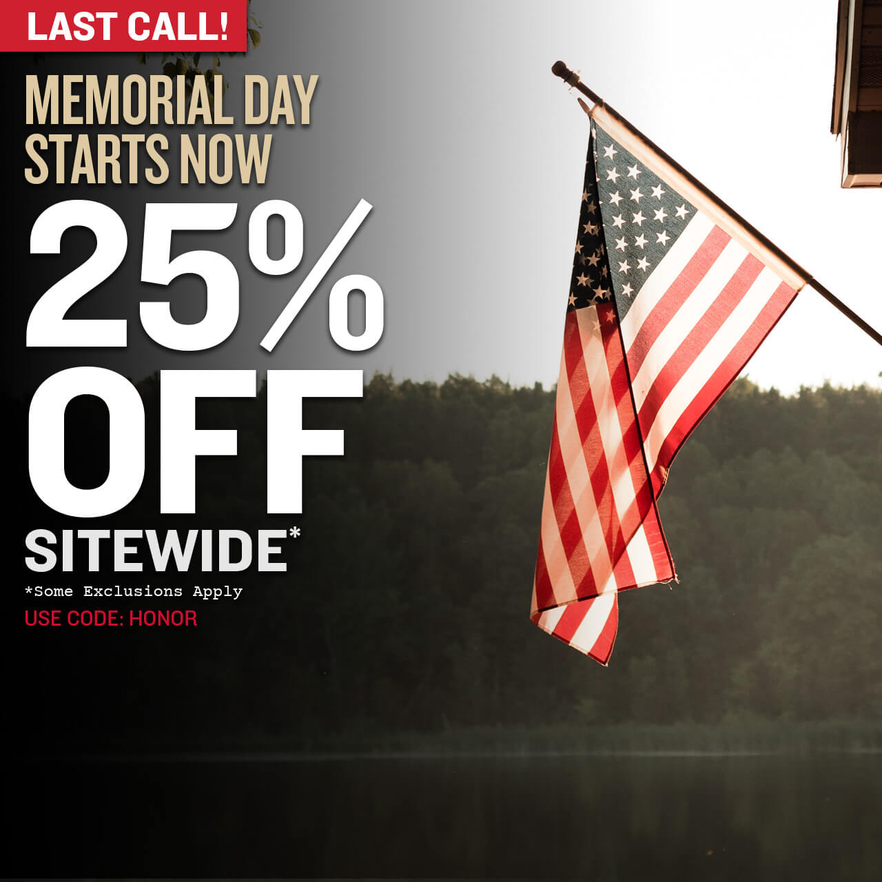 Last Call! Memorial Day Starts Now! 25% Off Sitewide* Use Code: HONOR *Some exclusions apply