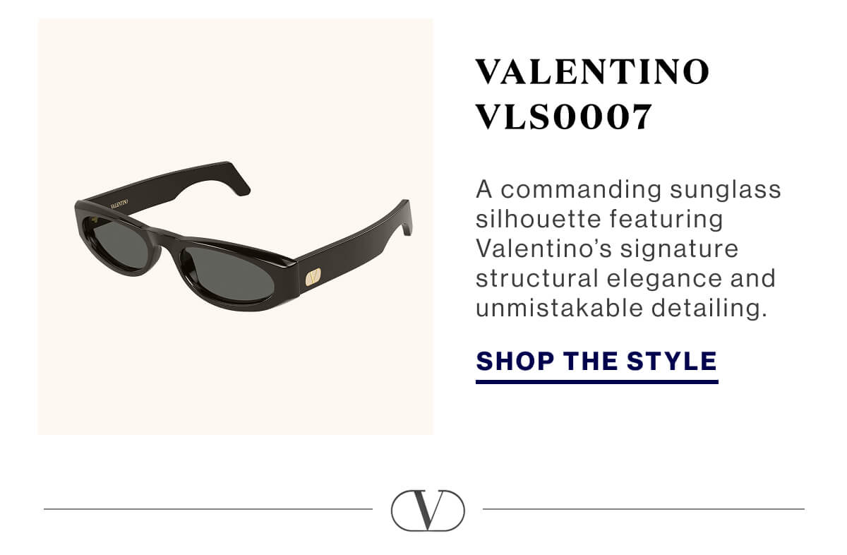 The Official ADV Styles. Valentino VLS0007 A commanding sunglass silhouette featuring Valentino’s signature structural elegance and unmistakable detailing. SHOP THE STYLE