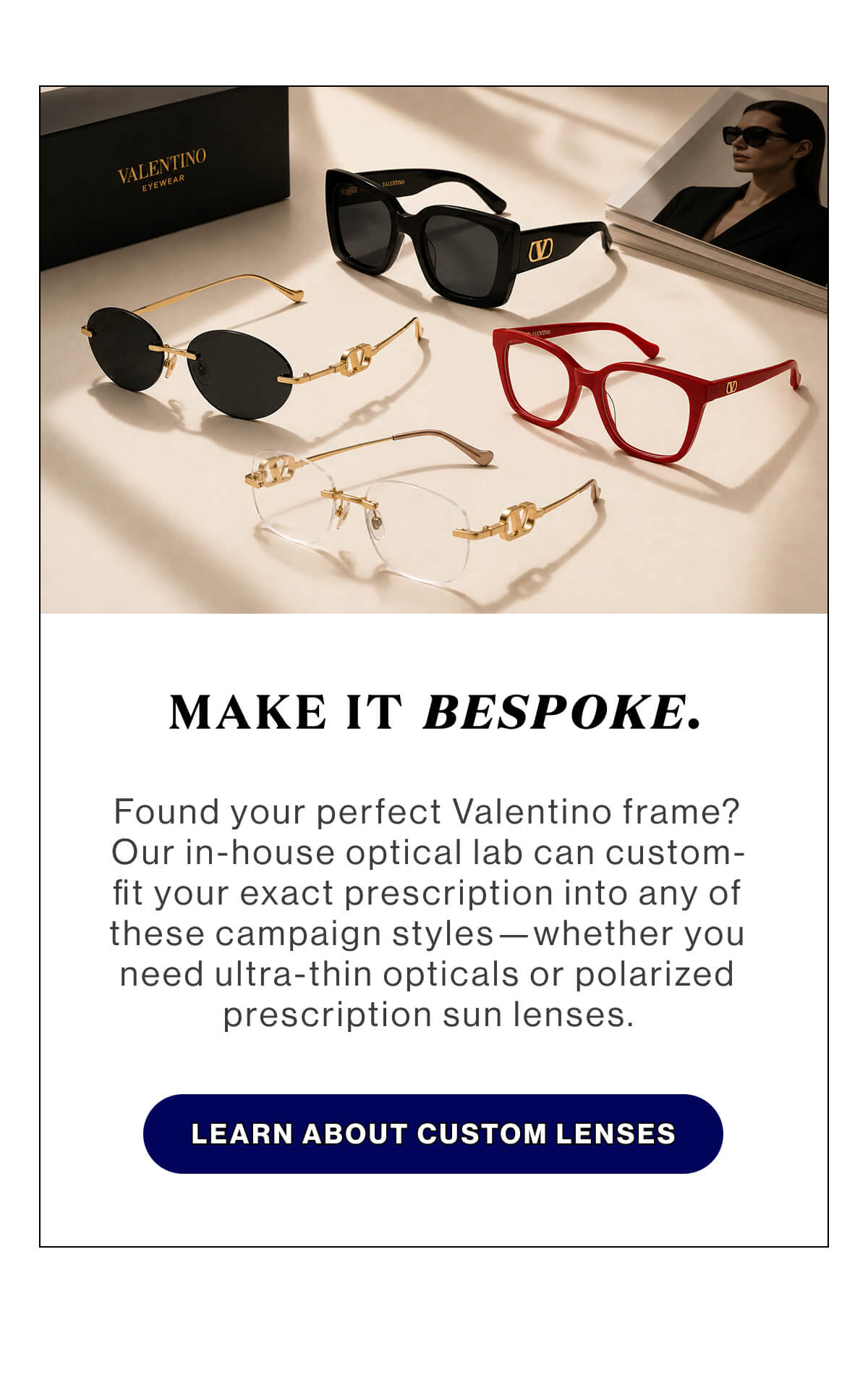 Make it bespoke. Found your perfect Valentino frame? Our in-house optical lab can custom-fit your exact prescription into any of these campaign styles—whether you need ultra-thin opticals or polarized prescription sun lenses. LEARN ABOUT CUSTOM LENSES