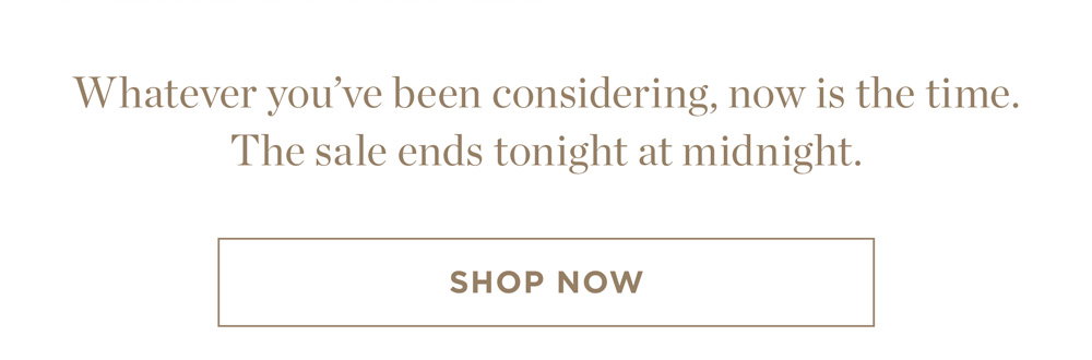 Whatever you’ve been considering, now is the time. The sale ends tonight at midnight. Shop Now.