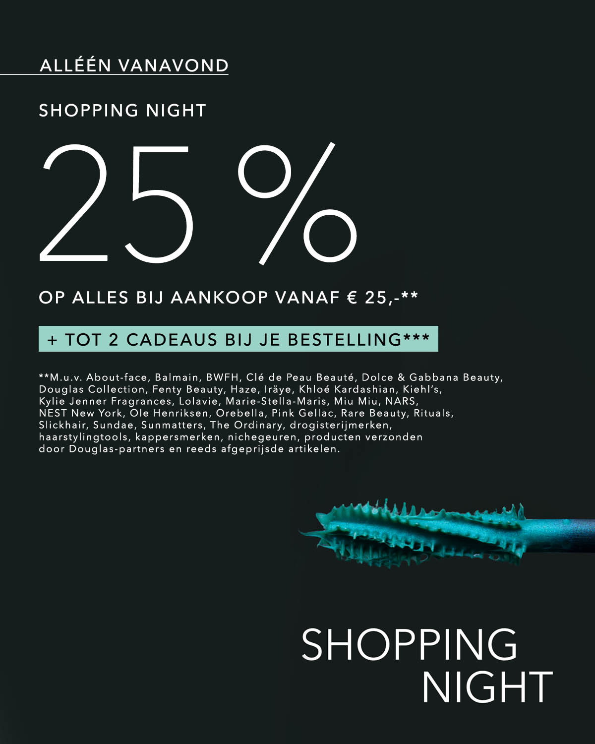 Alléén online van 18.00 tot 00.00 uur is het Shopping Night bij Douglas en shop je met 25% korting op alles bij aankoop vanaf € 25,-**. En kies tot 2 cadeaus bij je bestelling.*** Disclaimer: **M.u.v. About-face, Balmain, Better World Fragrance House, CHANEL LA MOUSSE, Clé de Peau Beauté, Dolce & Gabbana Beauty, Douglas Collection, Fenty Beauty, Haze, Iräye, Khloé Kardashian, Kiehl’s, Kylie Jenner Fragrances, Lolavie, Marie-Stella-Maris, Miu Miu, NARS, NEST New York, Ole Henriksen, Orebella, Pink Gellac, Rare Beauty, Rituals, Slickhair, Sundae, Sunmatters, The Ordinary, drogisterijmerken, haarstylingtools, kappersmerken, nichegeuren. producten verzonden door Douglas-partners en reeds afgeprijsde artikelen.