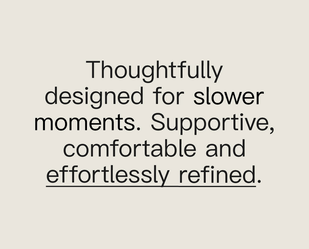 Thoughtfully designed for slower moments.​ Supportive, comfortable and effortlessly refined.​