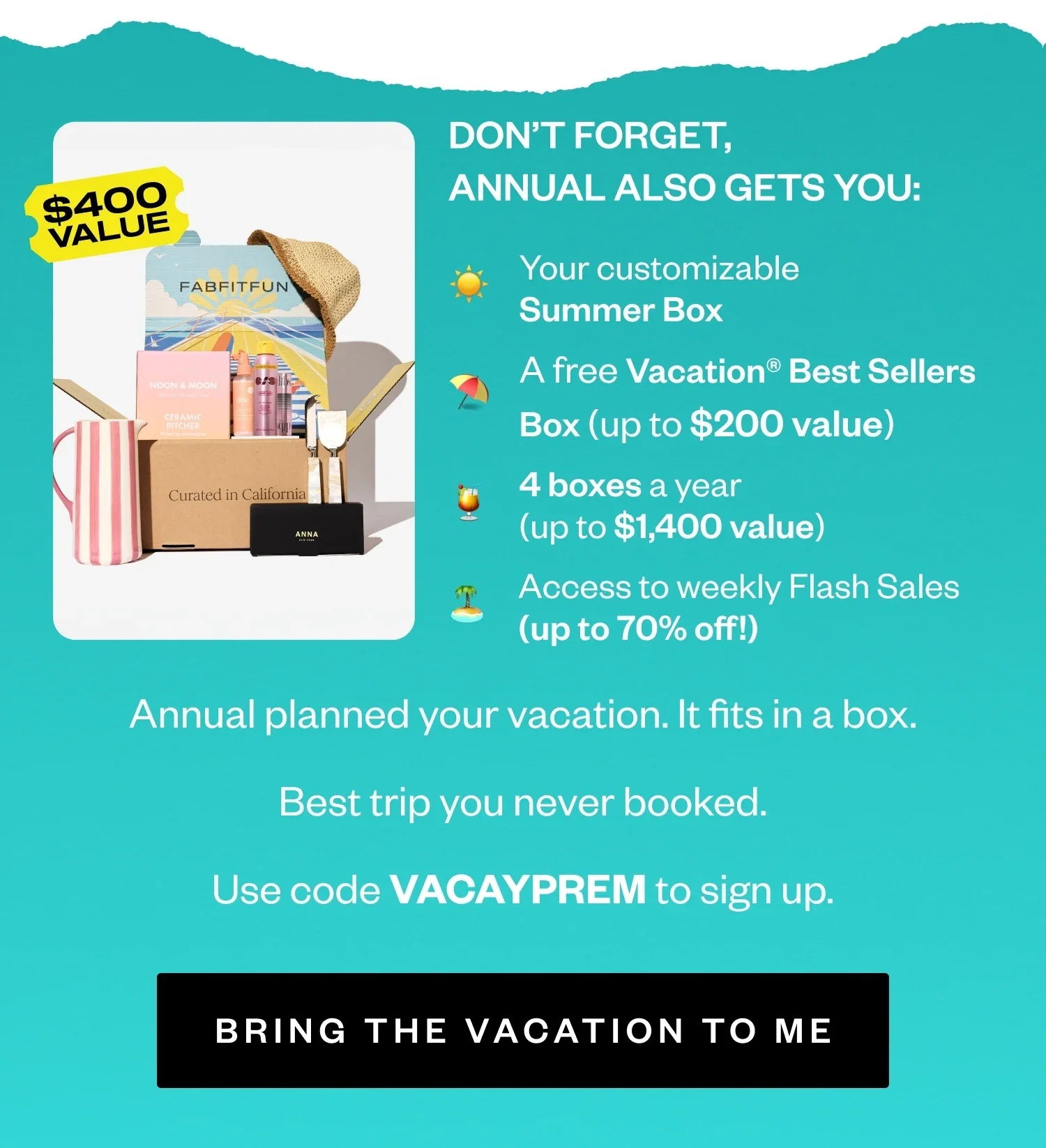 DON'T FORGET, ANNUAL ALSO GETS YOU: Your customizable Summer Box | A free Vacation® Best Sellers Box (up to $200 value) | 4 boxes a year (up to $1,400 value) | Access to weekly Flash Sales (up to 70% off!) | Annual planned your vacation. It fits in a box. Best trip you never booked. | Use code VACAYPREM to come back | BRING THE VACATION TO ME