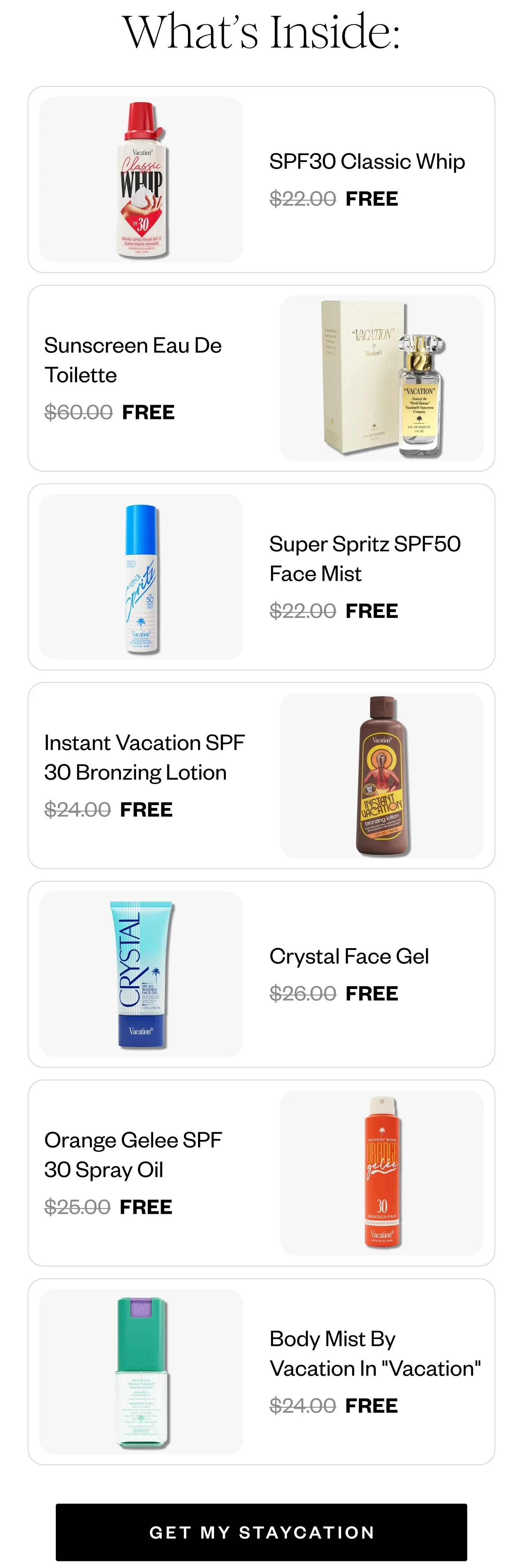 What's Inside: | SPF30 Classic Whip FREE | Sunscreen Eau De Toilette FREE | Super Spritz SPF50 Face Mist FREE | Instant Vacation SPF 30 Bronzing Lotion FREE | Crystal Face Gel FREE | Orange Gelee SPF 30 Spray Oil FREE | Body Mist By Vacation In 