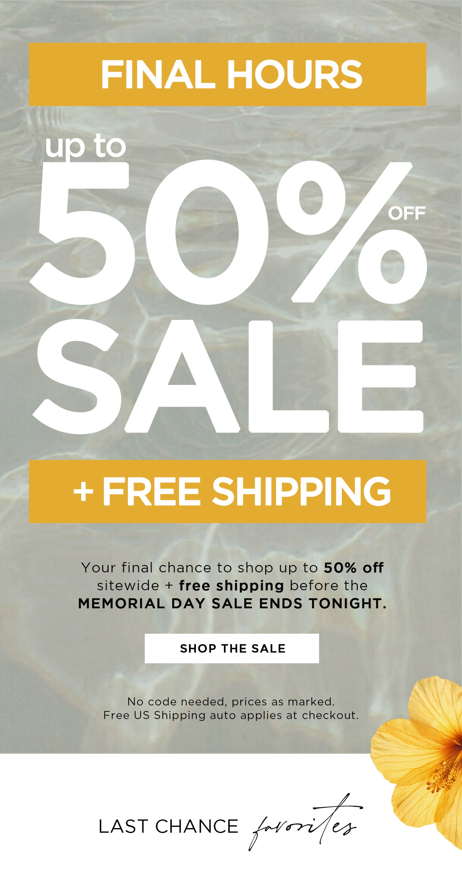 FINAL HOURS | up to 50% OFF SALE + FREE SHIPPING | Your final chance to shop up to 50% off sitewide + free shipping before the MEMORIAL DAY SALE ENDS TONIGHT. | SHOP THE SALE | No code needed, prices as marked. | Free US shipping auto applies at checkout. | LAST CHANCE favorites 