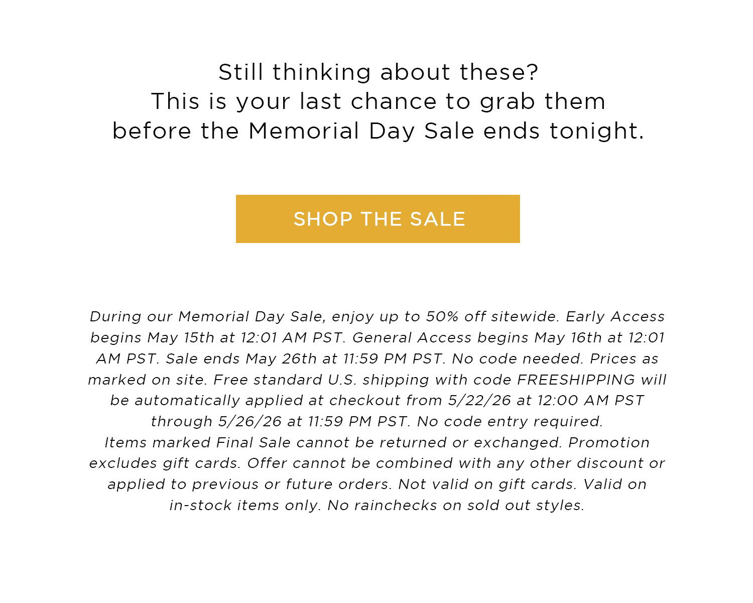 Still thinking about these? This is your last chance to grab them before the Memorial Day Sale ends tonight. | SHOP THE SALE | During our Memorial Day Sale, enjoy up to 50% off sitewide. Early Access begins May 15th at 12:01 AM PST. General Access begins May 16th at 12:01 AM PST. Sale ends May 26th at 11:59 PM PST. No code needed. Prices as marked on site. Items marked Final Sale cannot be returned or exchanged. Promotion excludes gift cards. Offer cannot be combined with any other discount or applied to previous or future orders. Not valid on gift cards. Valid on in-stock items only. No rainchecks on sold out styles.