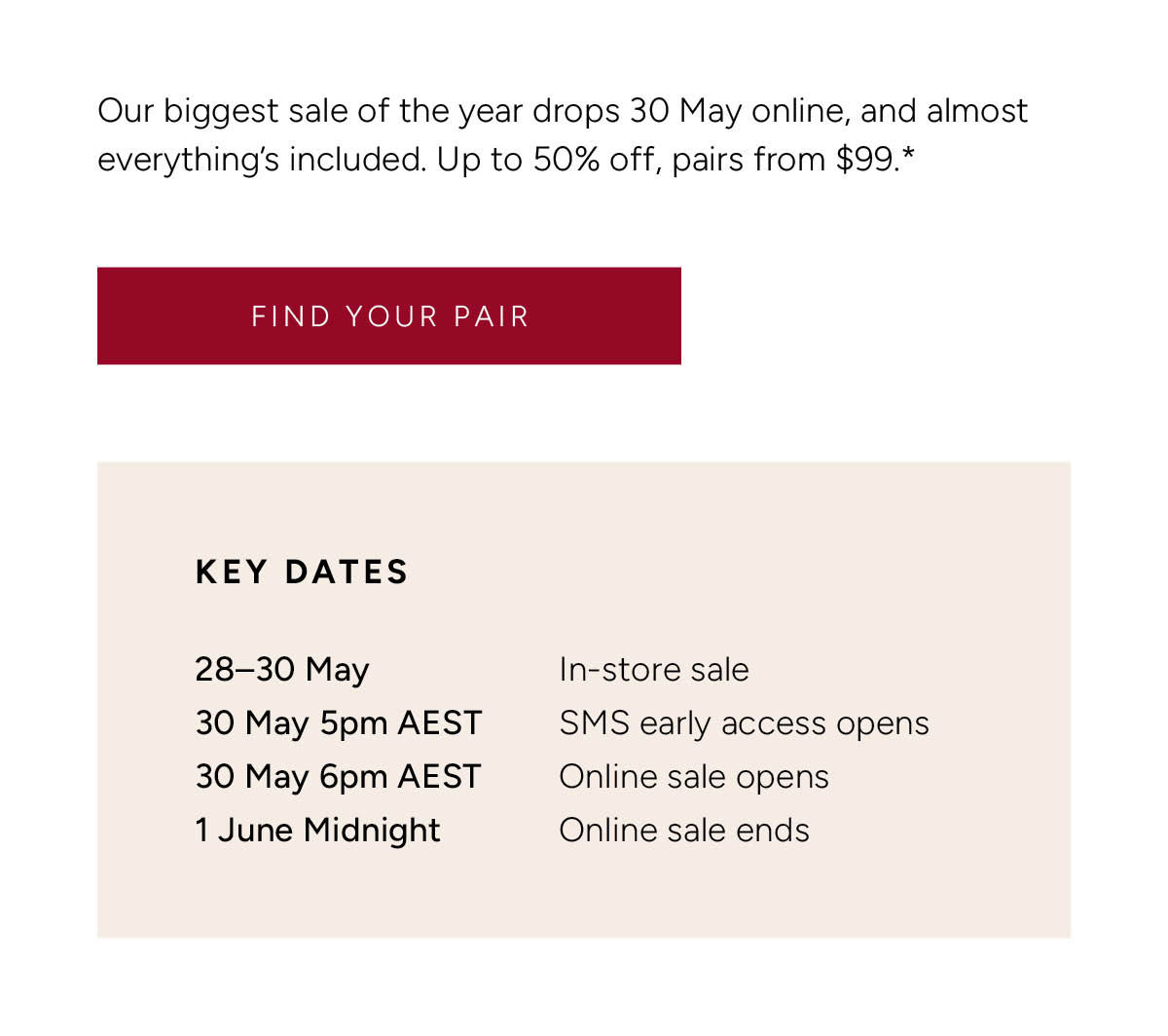 Our biggest sale of the year drops 30 May online, and almost everything's included. Up to 50% off, pairs from $99.* Find Your Pair. Key Dates. 28–30 May: in-store sale. 30 May 5pm AEST: SMS early access opens. 30 May 6pm AEST: online sale opens. 1 June Midnight: online sale ends.