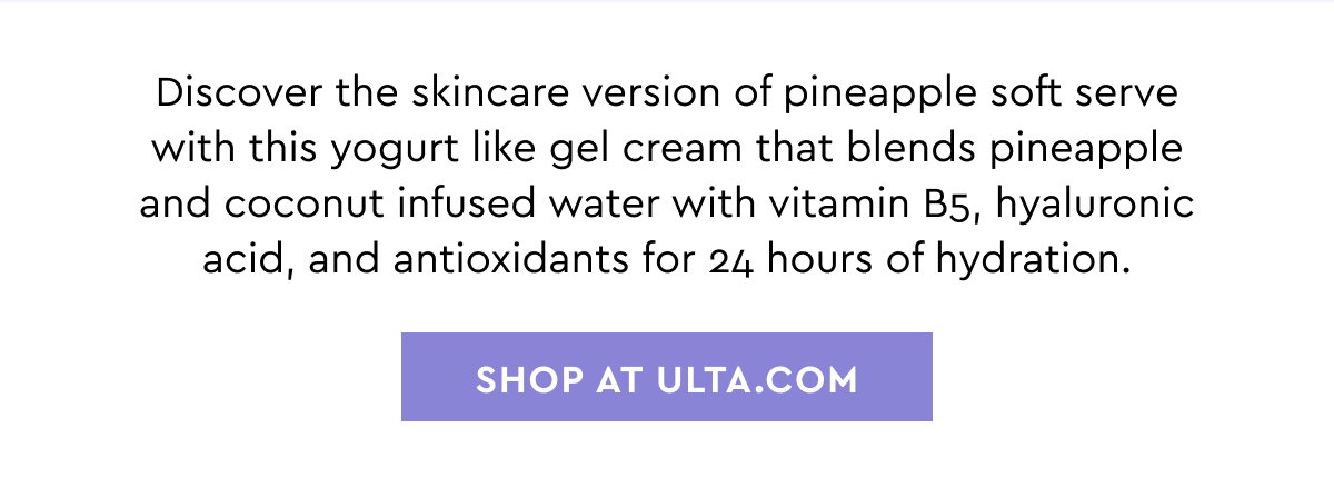Discover the skincare version of pineapple soft serve with this yogurt like gel cream that blends pineapple and coconut infused water with vitamin B5, hyaluronic acid, and antioxidants for 24 hours of hydration. SHOP AT ULTA.COM