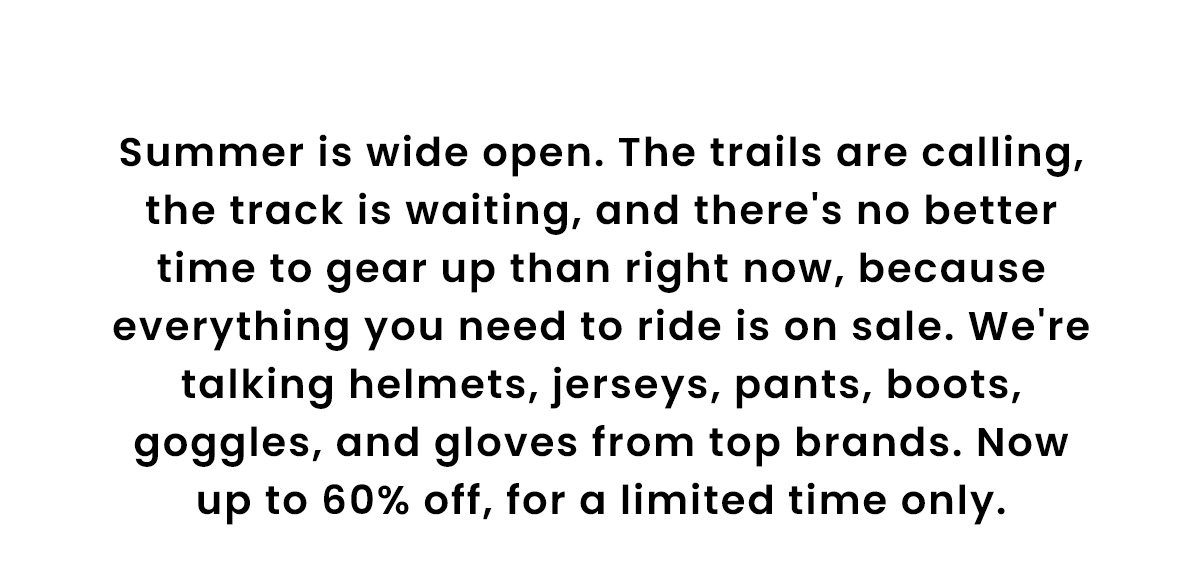 Summer is wide open. The trails are calling, the track is waiting, and there's no better time to gear up than right now, because everything you need to ride is on sale. We're talking helmets, jerseys, pants, boots, goggles, and gloves from top brands. Now up to 60% off, for a limited time only.