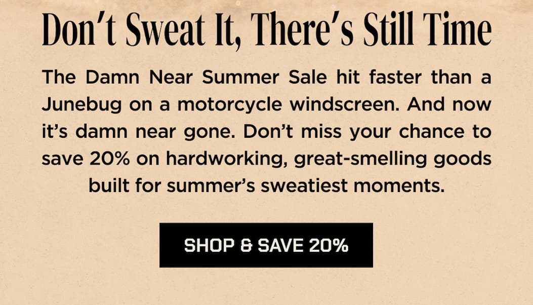 Don’t Sweat It, There’s Still Time  The Damn Near Summer Sale hit faster than a Junebug on a motorcycle windscreen. And now it’s damn near gone. Don’t miss your chance to save 20% on hardworking, great-smelling goods built for summer’s sweatiest moments.  SHOP & SAVE 20%