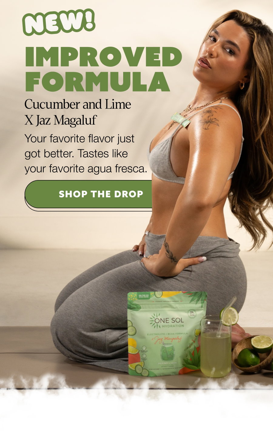 Improved Formula Cucumber and Lime X Jaz Magaluf Your favorite flavor just got better. Tastes like your favorite agua fresca. SHOP THE DROP