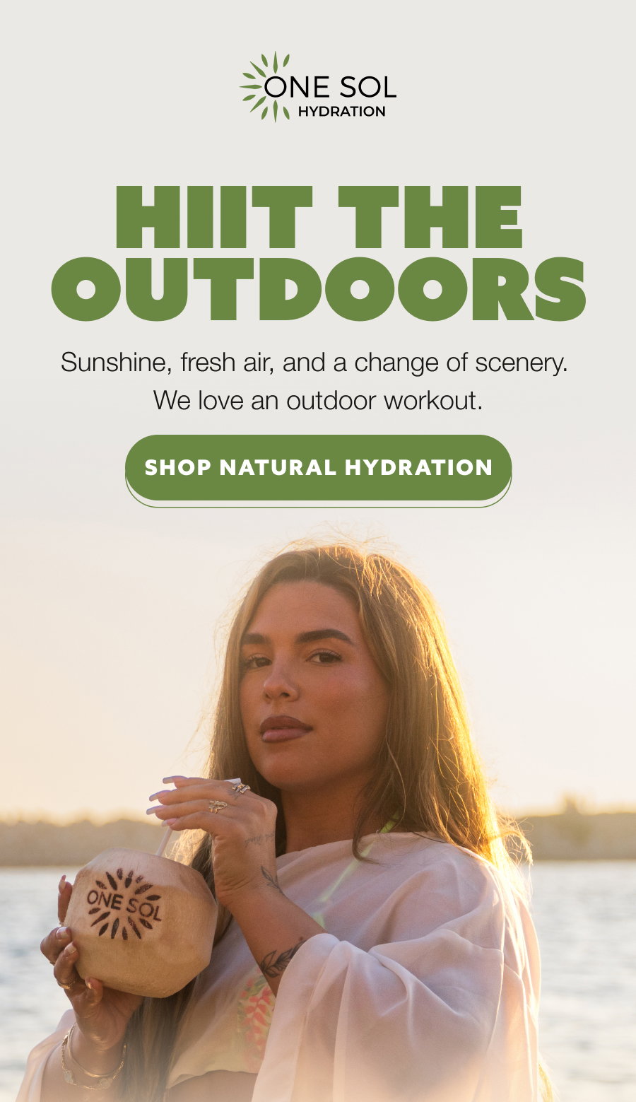 HIIT THE OUTDOORS Sunshine, fresh air, and a change of scenery.  We love an outdoor workout. SHOP NATURAL HYDRATION