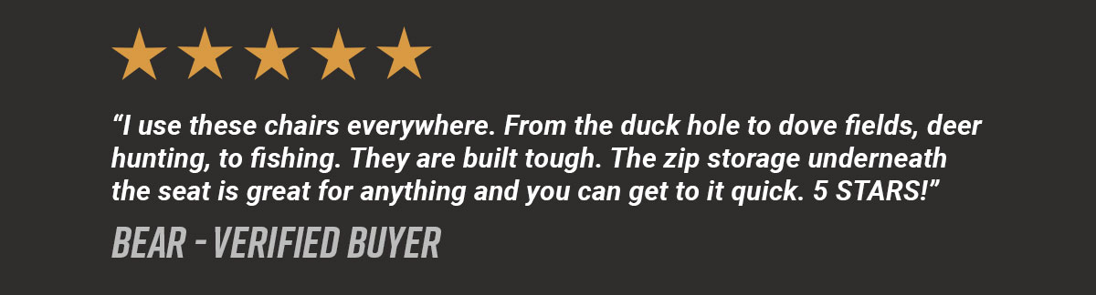 Five Stars. "I use these chairs everywhere. From the duck hole to dove fields, deer hunting, to fishing. They are built tough. The zip storage underneath the seat is great for anything and you can get to it quick. 5 STARS!" Bear - Verified Buyer