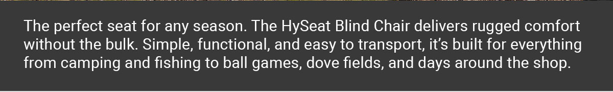 The perfect seat for any season. The HySeat Blind Chair delivers rugged comfort without the bulk. Simple, functional, and easy to transport, it’s built for everything from camping and fishing to ball games, dove fields, and days around the shop.