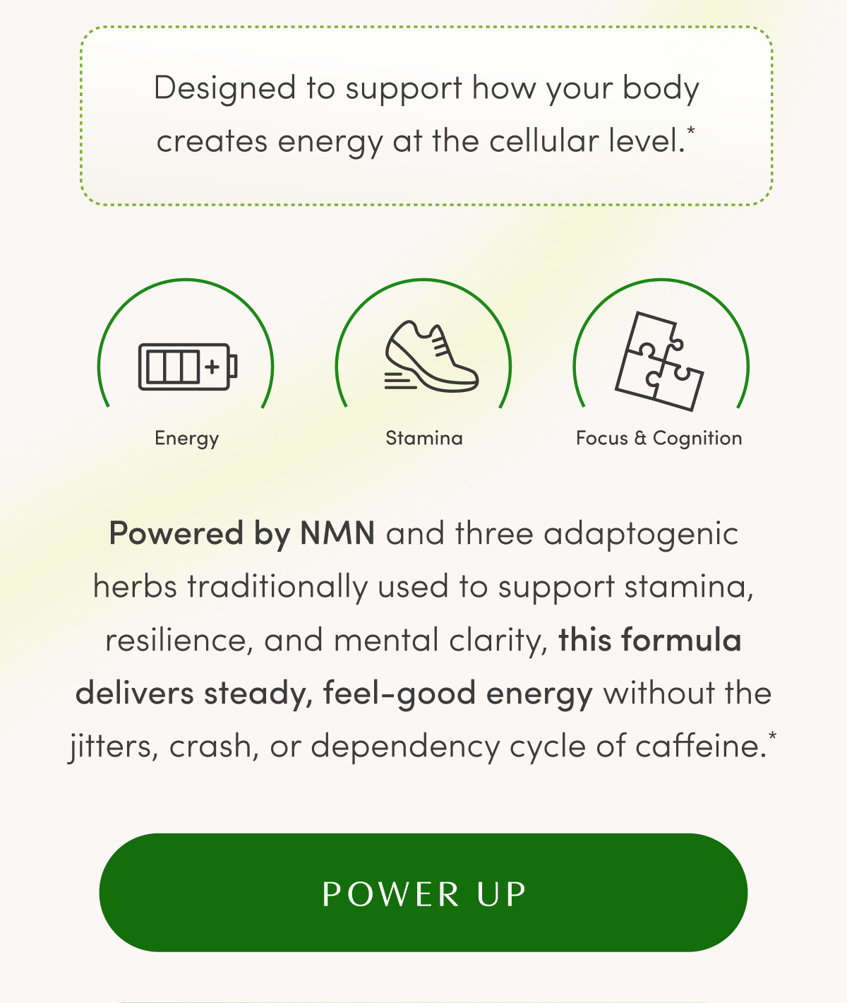 Designed to support how your body creates energy at the cellular level.* | Energy | Stamina | Focus & Cognition | Powered by NMN and three adaptogenic herbs traditionally used to support stamina, resilience, and mental clarity, this formula delivers steady, feel-good energy without the jitters, crash, or dependency cycle of caffeine.* | POWER UP